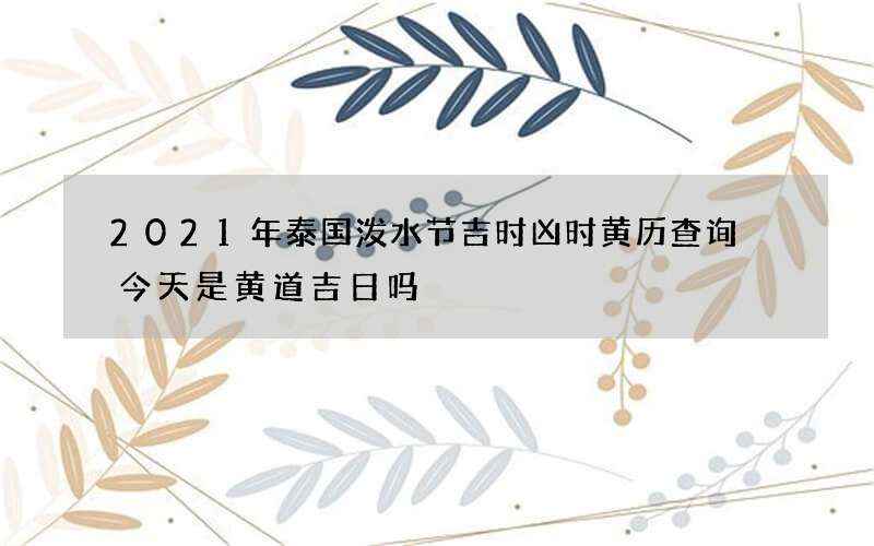 2021年泰国泼水节吉时凶时黄历查询 今天是黄道吉日吗